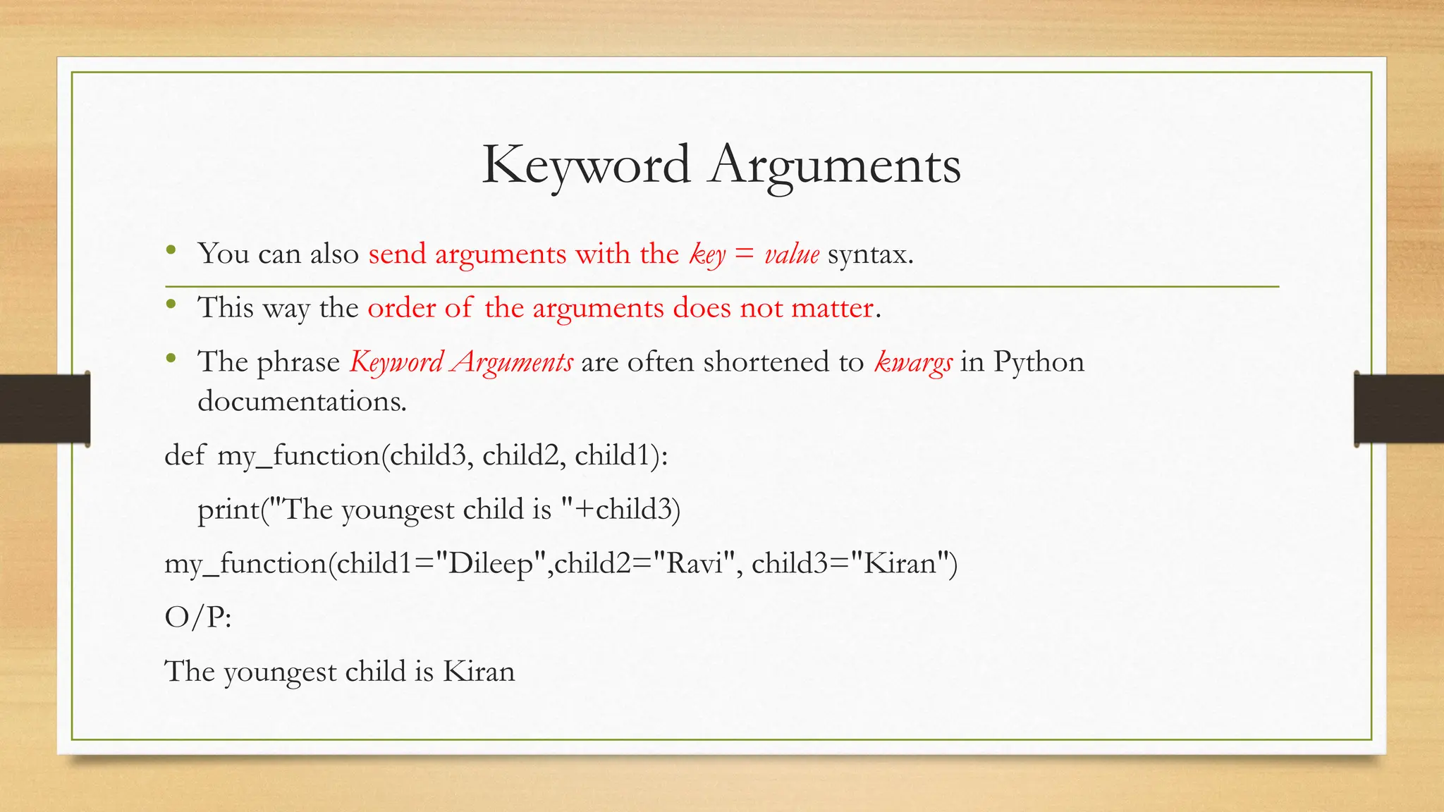 Keyword Arguments
• You can also send arguments with the key = value syntax.
• This way the order of the arguments does not matter.
• The phrase Keyword Arguments are often shortened to kwargs in Python
documentations.
def my_function(child3, child2, child1):
print("The youngest child is "+child3)
my_function(child1="Dileep",child2="Ravi", child3="Kiran")
O/P:
The youngest child is Kiran
 