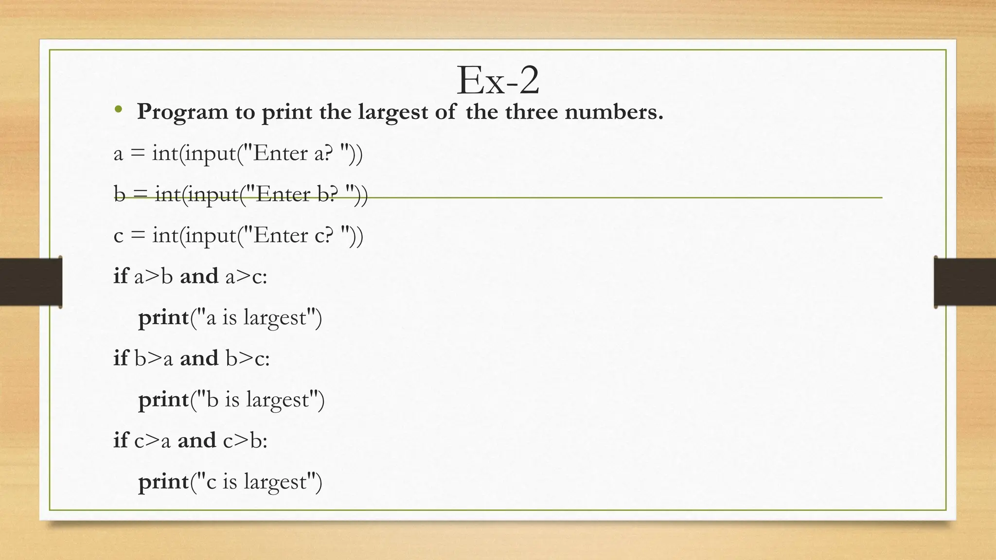 Ex-2
• Program to print the largest of the three numbers.
a = int(input("Enter a? "))
b = int(input("Enter b? "))
c = int(input("Enter c? "))
if a>b and a>c:
print("a is largest")
if b>a and b>c:
print("b is largest")
if c>a and c>b:
print("c is largest")
 