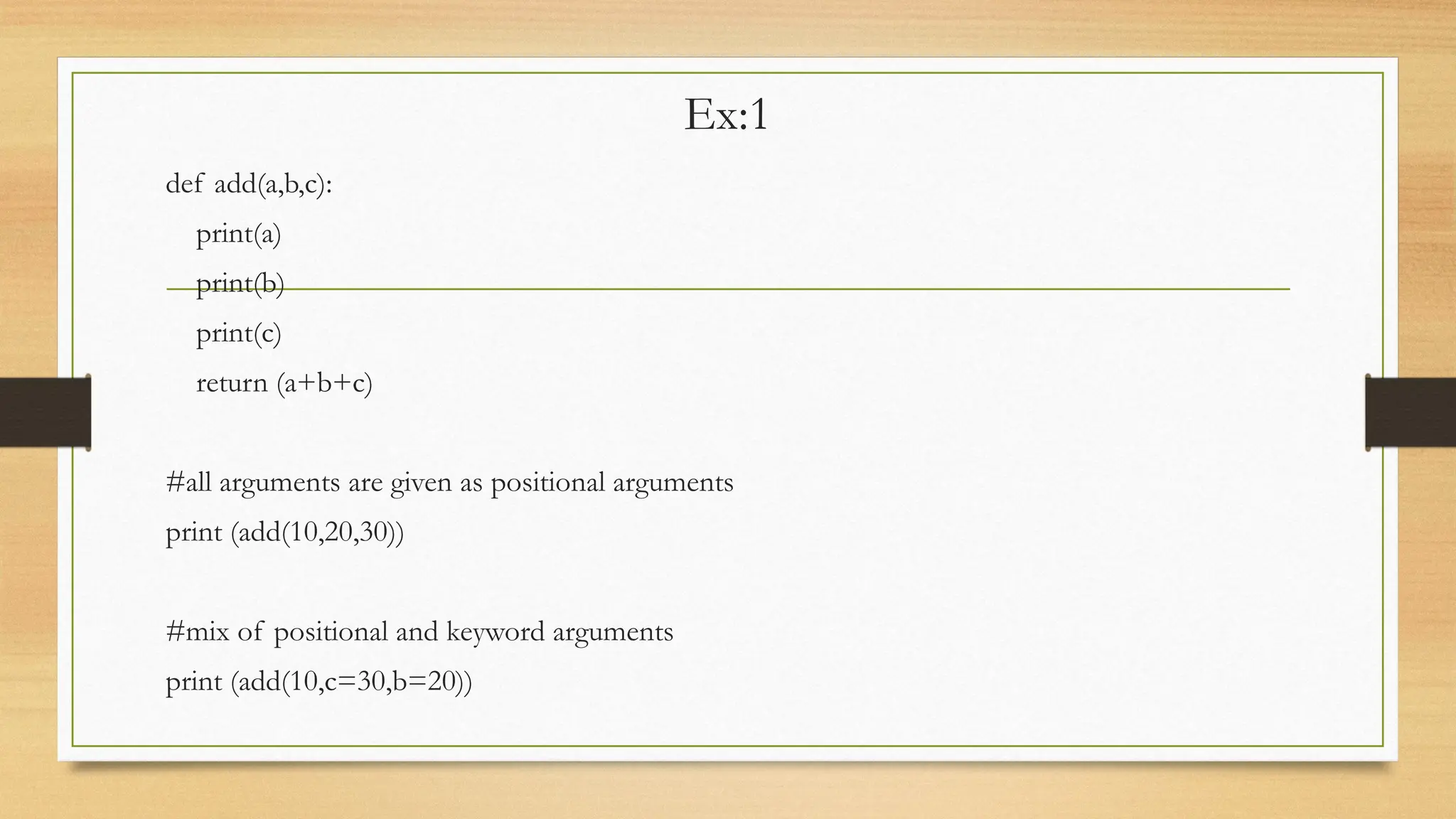 Ex:1
def add(a,b,c):
print(a)
print(b)
print(c)
return (a+b+c)
#all arguments are given as positional arguments
print (add(10,20,30))
#mix of positional and keyword arguments
print (add(10,c=30,b=20))
 