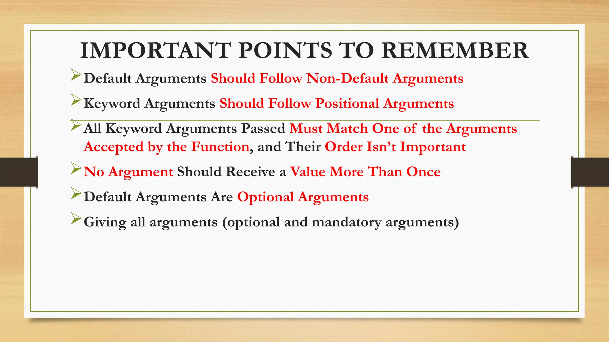 IMPORTANT POINTS TO REMEMBER
Default Arguments Should Follow Non-Default Arguments
Keyword Arguments Should Follow Positional Arguments
All Keyword Arguments Passed Must Match One of the Arguments
Accepted by the Function, and Their Order Isn’t Important
No Argument Should Receive a Value More Than Once
Default Arguments Are Optional Arguments
Giving all arguments (optional and mandatory arguments)
 