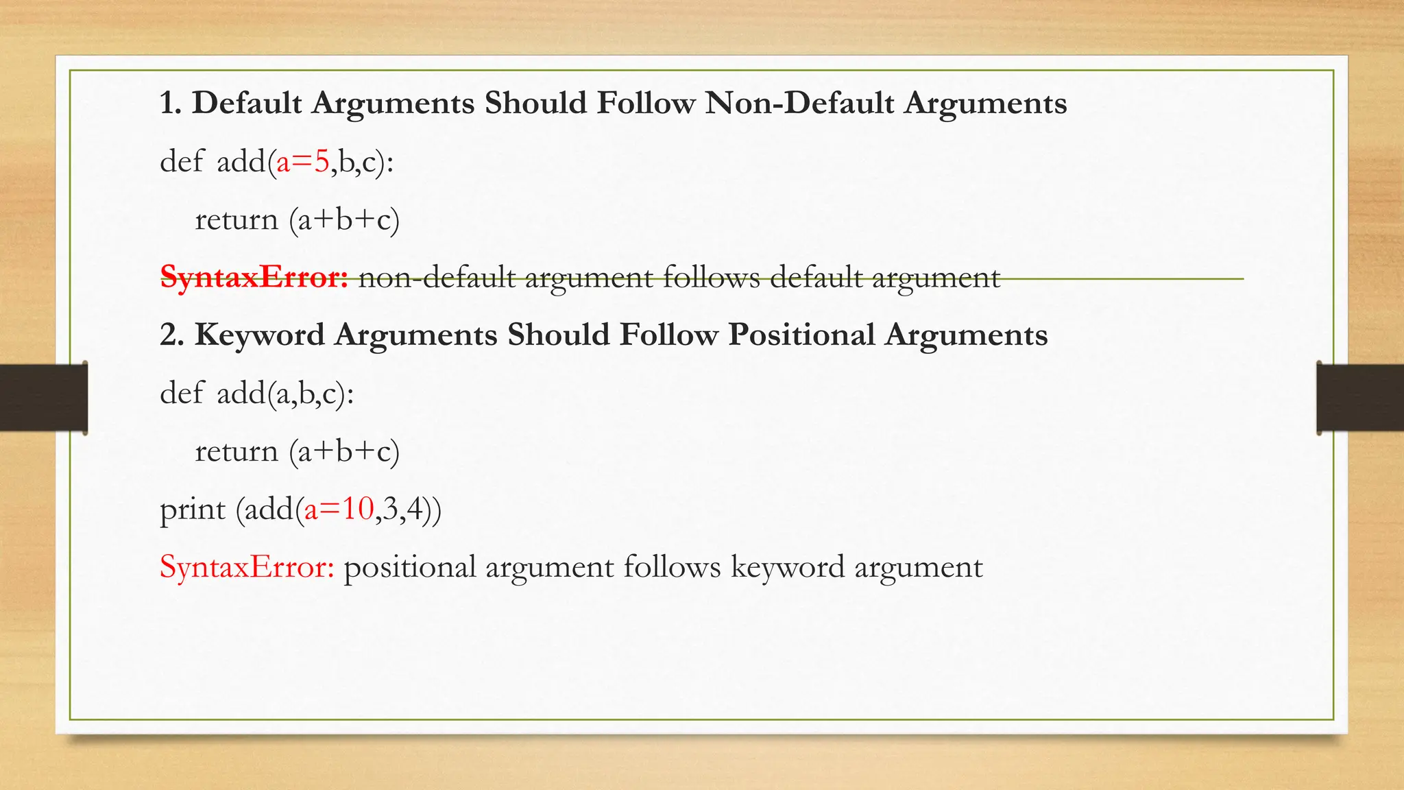 1. Default Arguments Should Follow Non-Default Arguments
def add(a=5,b,c):
return (a+b+c)
SyntaxError: non-default argument follows default argument
2. Keyword Arguments Should Follow Positional Arguments
def add(a,b,c):
return (a+b+c)
print (add(a=10,3,4))
SyntaxError: positional argument follows keyword argument
 