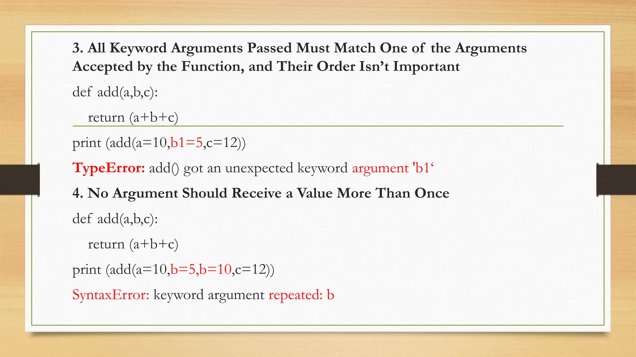 3. All Keyword Arguments Passed Must Match One of the Arguments
Accepted by the Function, and Their Order Isn’t Important
def add(a,b,c):
return (a+b+c)
print (add(a=10,b1=5,c=12))
TypeError: add() got an unexpected keyword argument 'b1‘
4. No Argument Should Receive a Value More Than Once
def add(a,b,c):
return (a+b+c)
print (add(a=10,b=5,b=10,c=12))
SyntaxError: keyword argument repeated: b
 