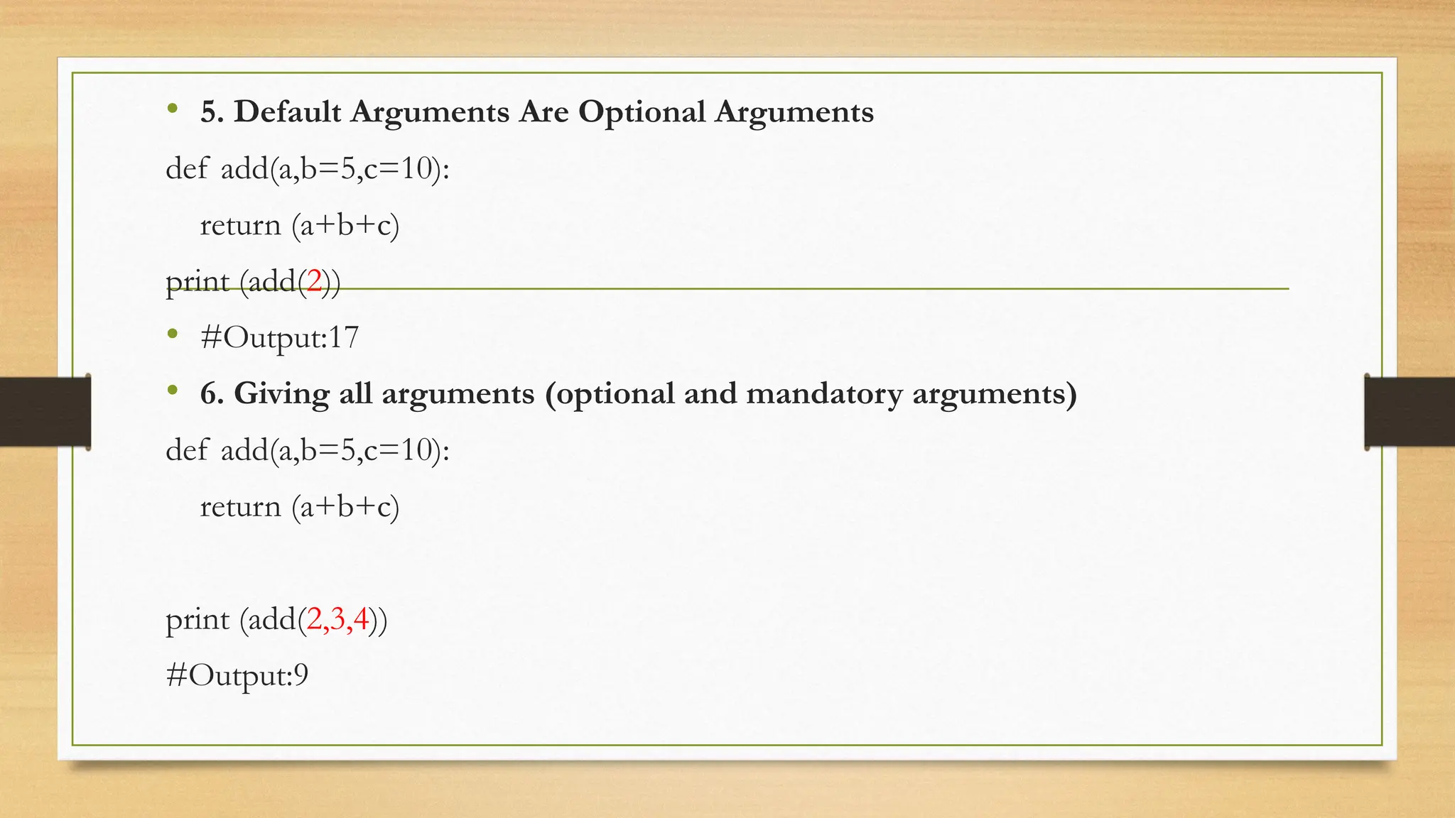 • 5. Default Arguments Are Optional Arguments
def add(a,b=5,c=10):
return (a+b+c)
print (add(2))
• #Output:17
• 6. Giving all arguments (optional and mandatory arguments)
def add(a,b=5,c=10):
return (a+b+c)
print (add(2,3,4))
#Output:9
 