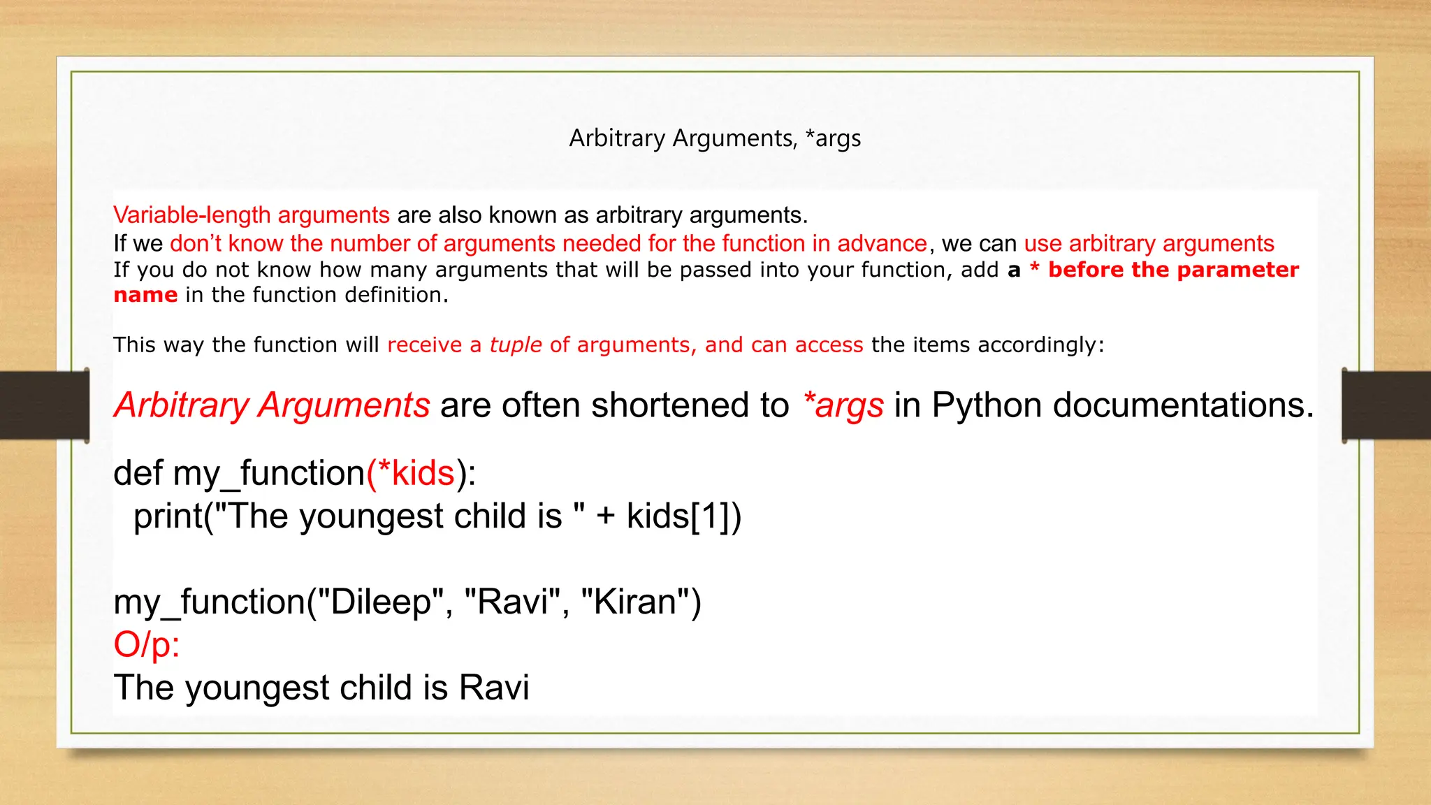 Arbitrary Arguments, *args
Variable-length arguments are also known as arbitrary arguments.
If we don’t know the number of arguments needed for the function in advance, we can use arbitrary arguments
If you do not know how many arguments that will be passed into your function, add a * before the parameter
name in the function definition.
This way the function will receive a tuple of arguments, and can access the items accordingly:
Arbitrary Arguments are often shortened to *args in Python documentations.
def my_function(*kids):
print("The youngest child is " + kids[1])
my_function("Dileep", "Ravi", "Kiran")
O/p:
The youngest child is Ravi
 
