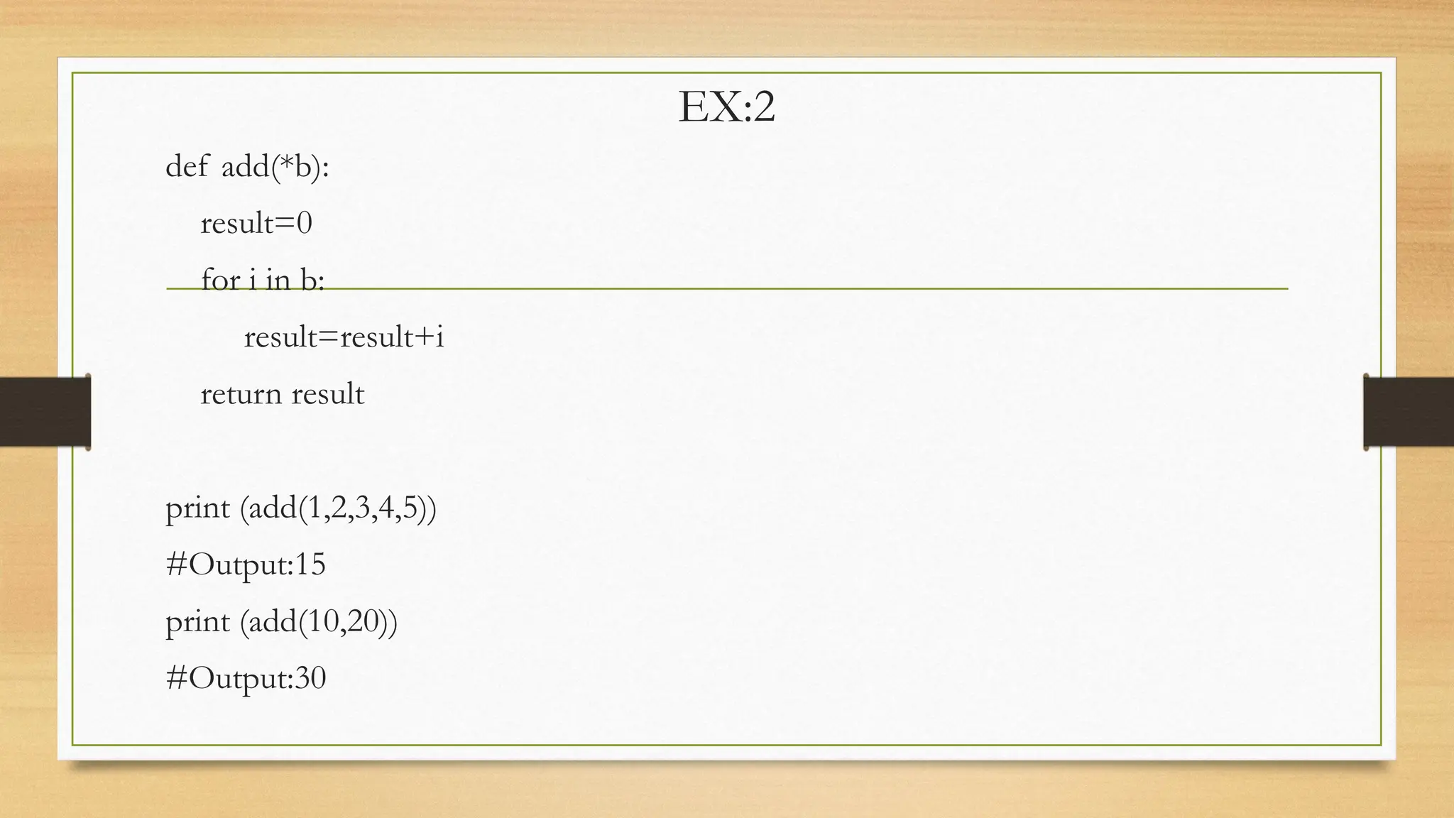 EX:2
def add(*b):
result=0
for i in b:
result=result+i
return result
print (add(1,2,3,4,5))
#Output:15
print (add(10,20))
#Output:30
 