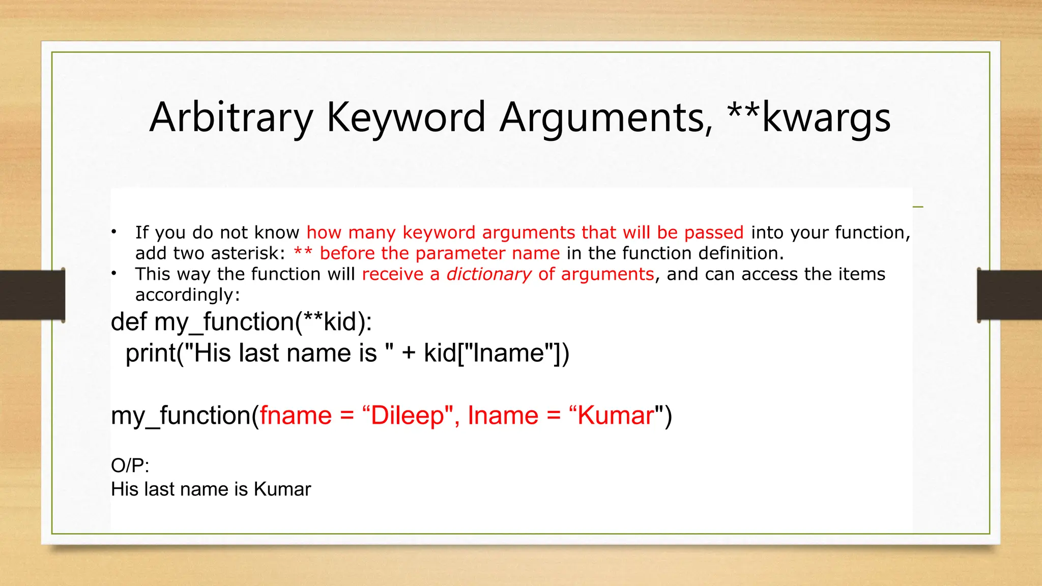 Arbitrary Keyword Arguments, **kwargs
• If you do not know how many keyword arguments that will be passed into your function,
add two asterisk: ** before the parameter name in the function definition.
• This way the function will receive a dictionary of arguments, and can access the items
accordingly:
def my_function(**kid):
print("His last name is " + kid["lname"])
my_function(fname = “Dileep", lname = “Kumar")
O/P:
His last name is Kumar
 