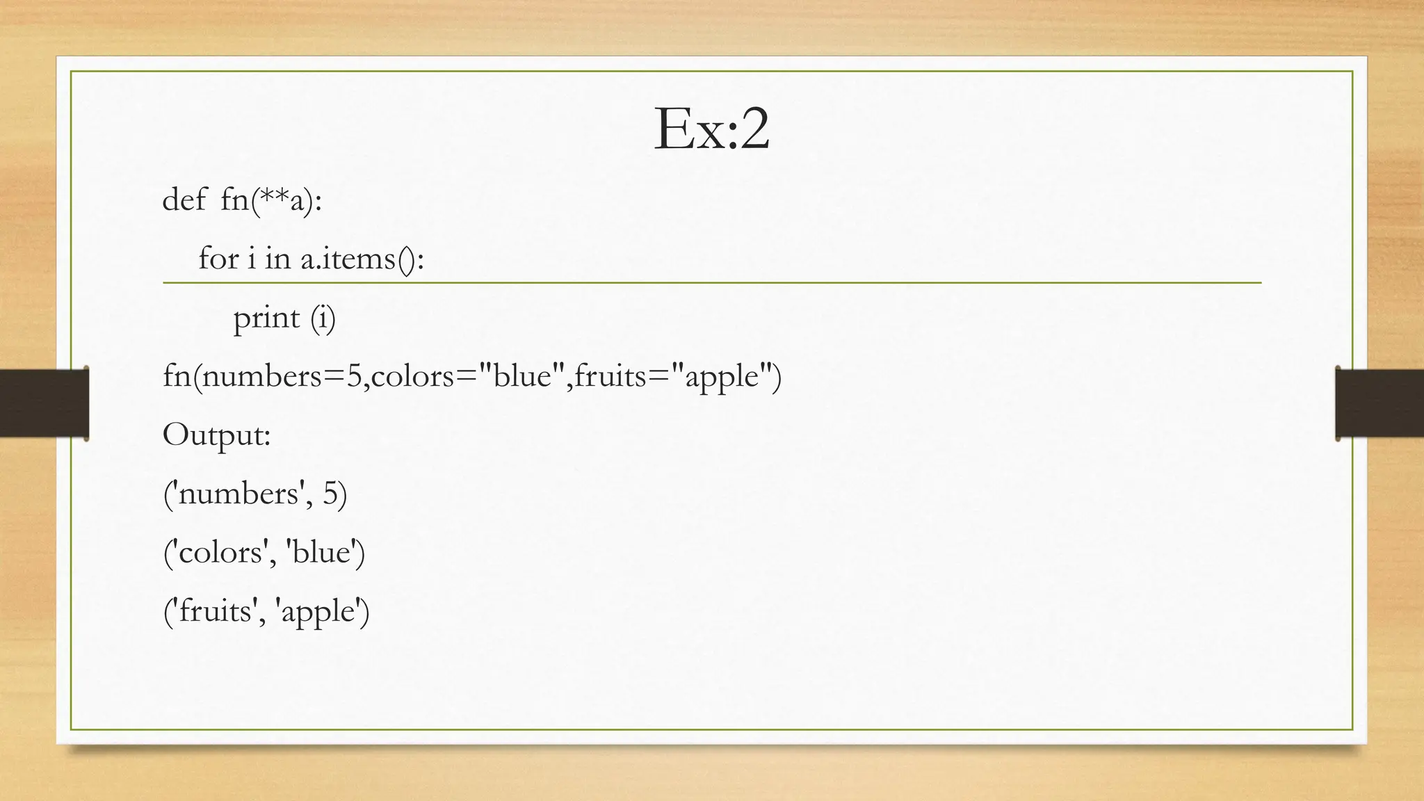 Ex:2
def fn(**a):
for i in a.items():
print (i)
fn(numbers=5,colors="blue",fruits="apple")
Output:
('numbers', 5)
('colors', 'blue')
('fruits', 'apple')
 