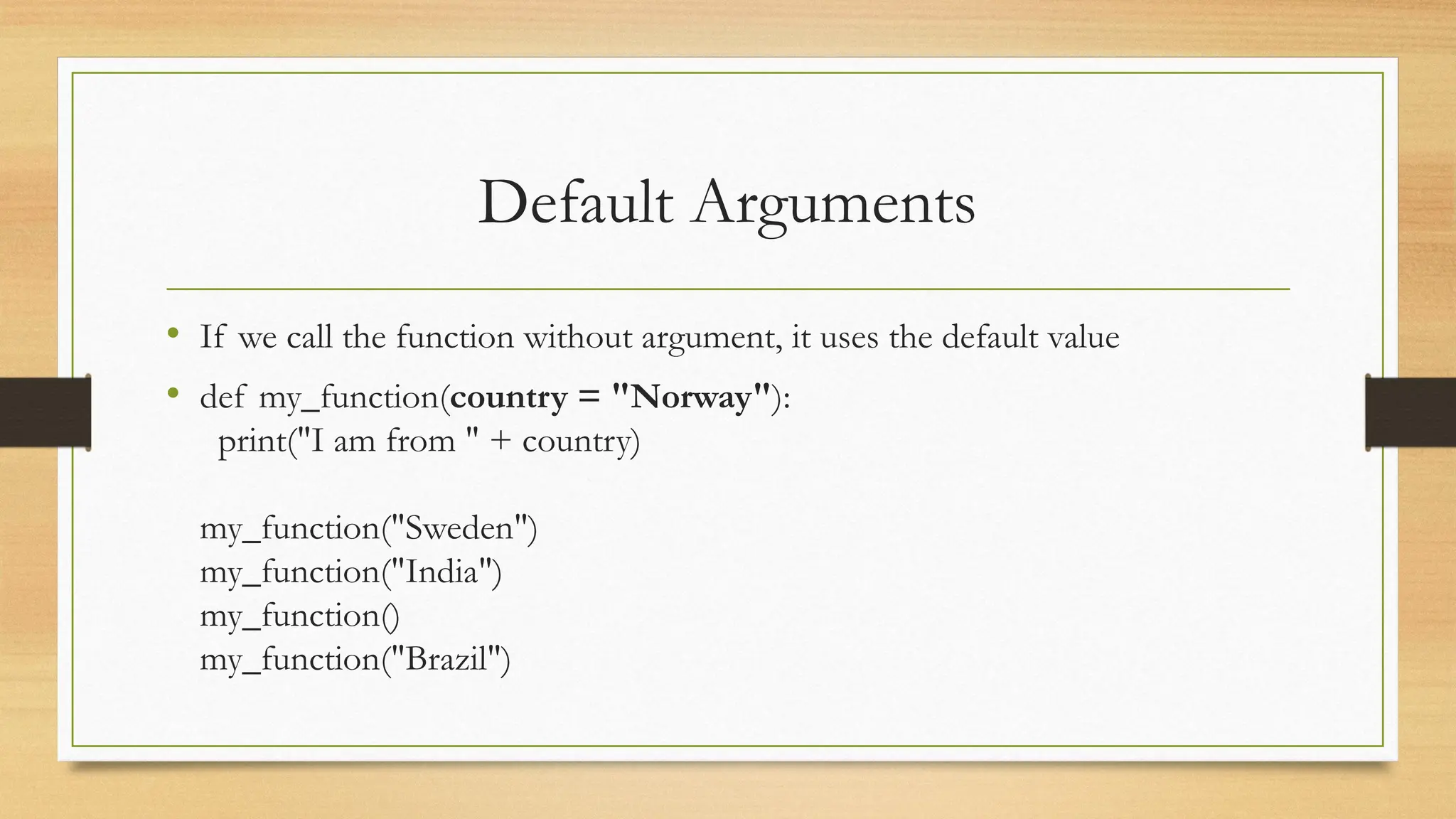 • If we call the function without argument, it uses the default value
• def my_function(country = "Norway"):
print("I am from " + country)
my_function("Sweden")
my_function("India")
my_function()
my_function("Brazil")
Default Arguments
 