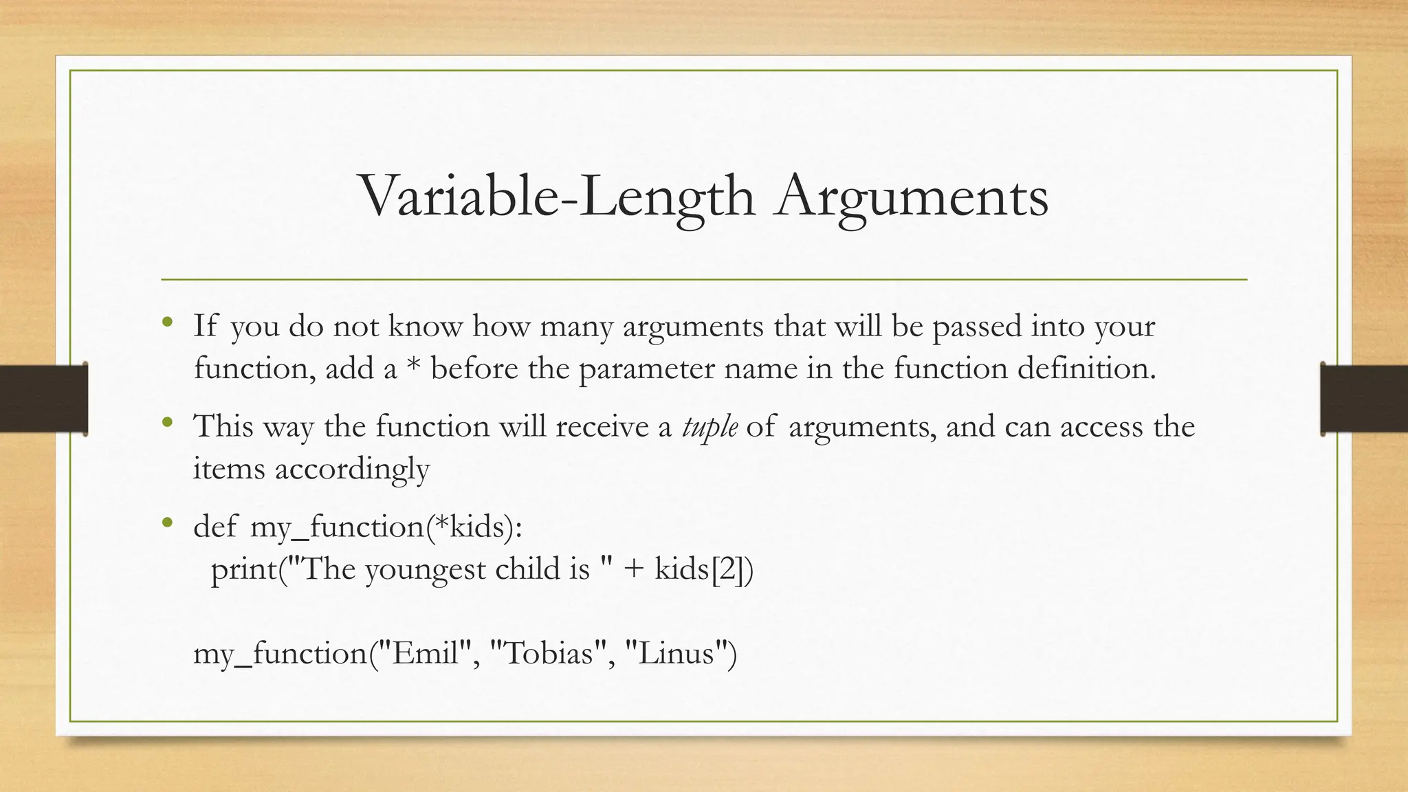 • If you do not know how many arguments that will be passed into your
function, add a * before the parameter name in the function definition.
• This way the function will receive a tuple of arguments, and can access the
items accordingly
• def my_function(*kids):
print("The youngest child is " + kids[2])
my_function("Emil", "Tobias", "Linus")
Variable-Length Arguments
 
