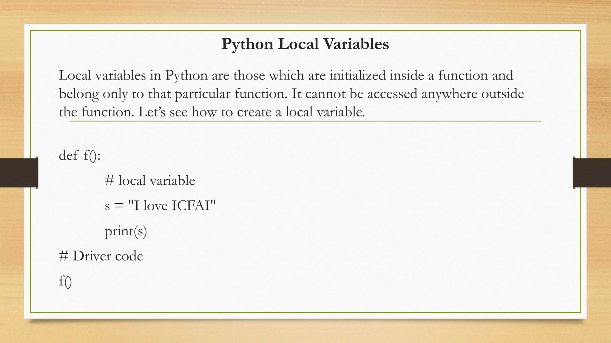 Python Local Variables
Local variables in Python are those which are initialized inside a function and
belong only to that particular function. It cannot be accessed anywhere outside
the function. Let’s see how to create a local variable.
def f():
# local variable
s = "I love ICFAI"
print(s)
# Driver code
f()
 