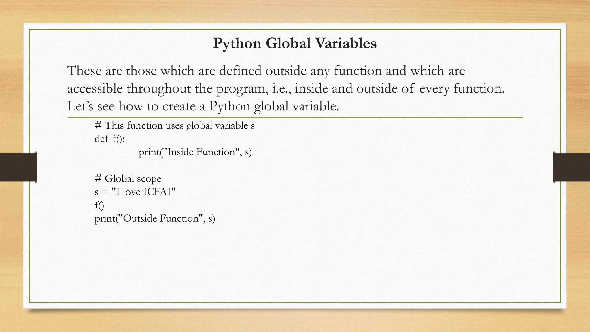 Python Global Variables
These are those which are defined outside any function and which are
accessible throughout the program, i.e., inside and outside of every function.
Let’s see how to create a Python global variable.
# This function uses global variable s
def f():
print("Inside Function", s)
# Global scope
s = "I love ICFAI"
f()
print("Outside Function", s)
 