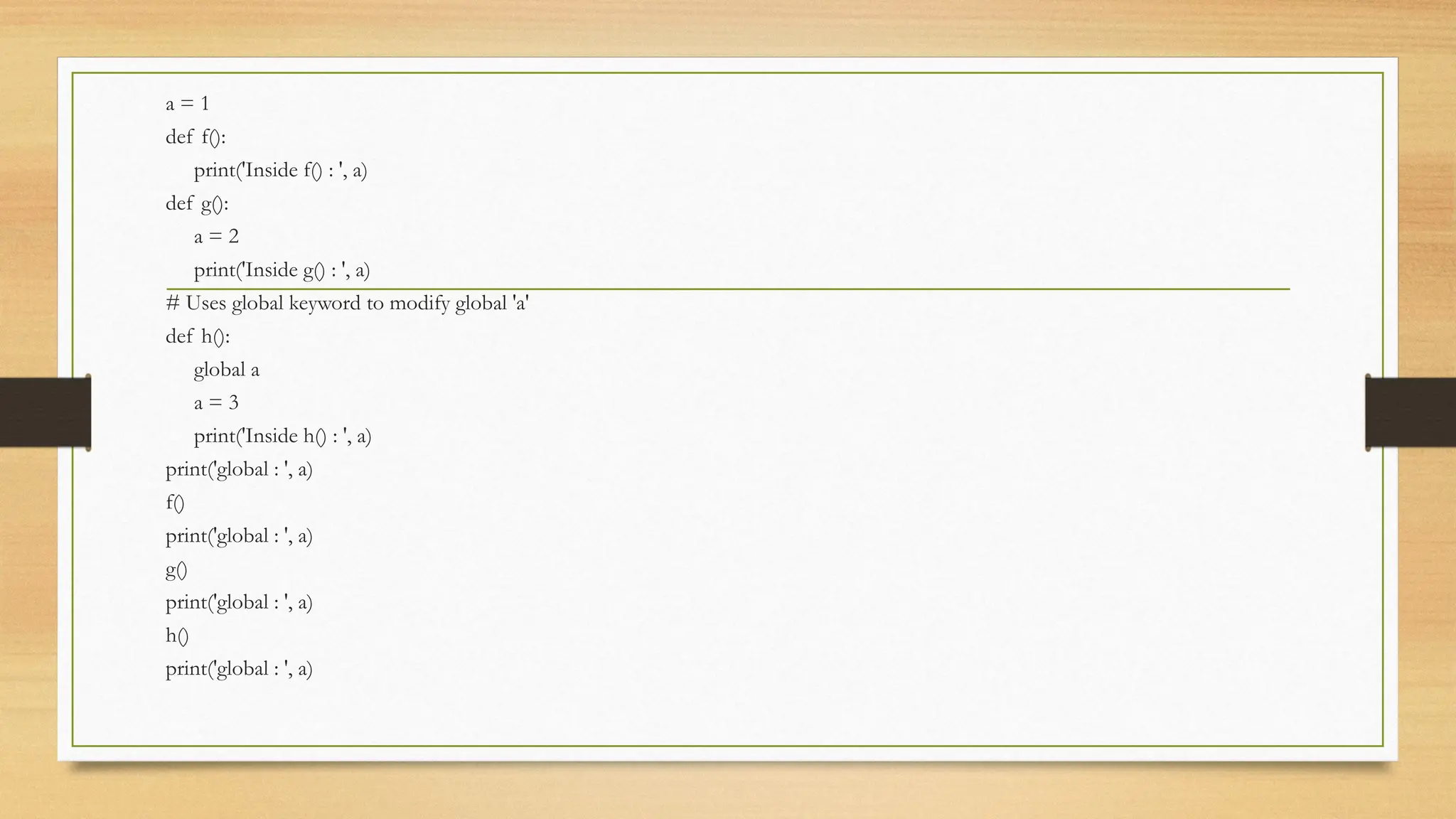 a = 1
def f():
print('Inside f() : ', a)
def g():
a = 2
print('Inside g() : ', a)
# Uses global keyword to modify global 'a'
def h():
global a
a = 3
print('Inside h() : ', a)
print('global : ', a)
f()
print('global : ', a)
g()
print('global : ', a)
h()
print('global : ', a)
 