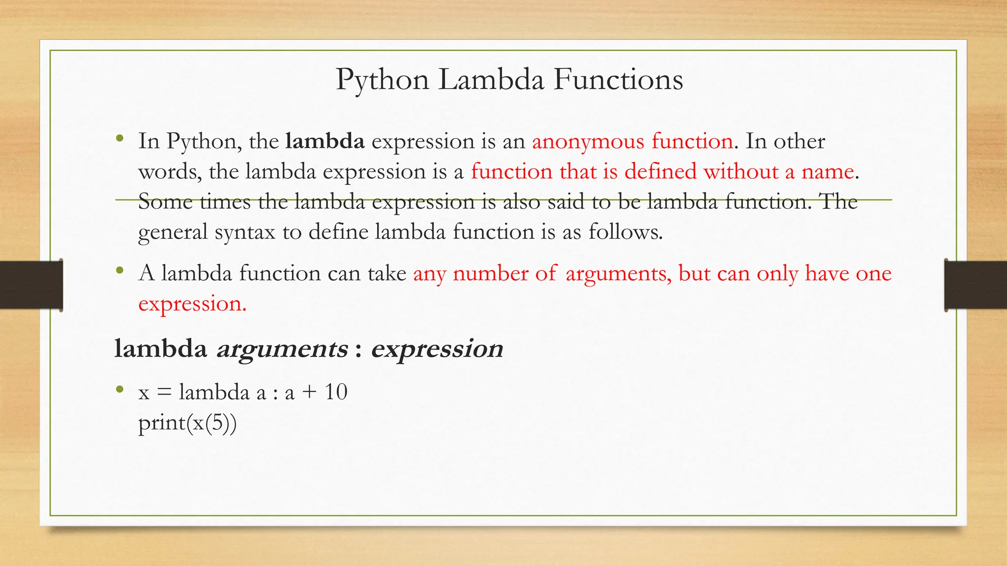• In Python, the lambda expression is an anonymous function. In other
words, the lambda expression is a function that is defined without a name.
Some times the lambda expression is also said to be lambda function. The
general syntax to define lambda function is as follows.
• A lambda function can take any number of arguments, but can only have one
expression.
lambda arguments : expression
• x = lambda a : a + 10
print(x(5))
Python Lambda Functions
 