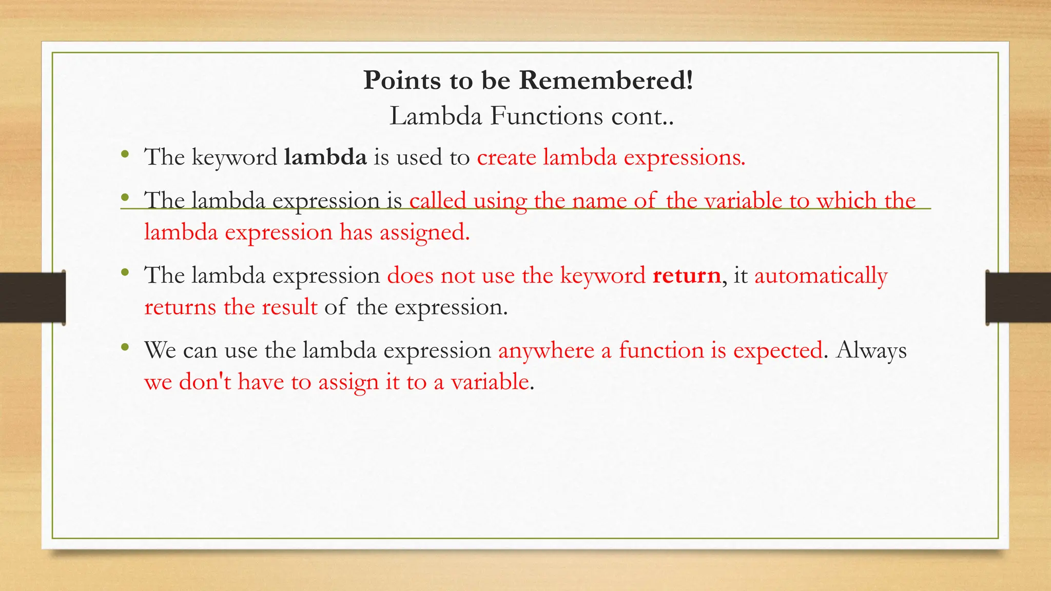 Points to be Remembered!
Lambda Functions cont..
• The keyword lambda is used to create lambda expressions.
• The lambda expression is called using the name of the variable to which the
lambda expression has assigned.
• The lambda expression does not use the keyword return, it automatically
returns the result of the expression.
• We can use the lambda expression anywhere a function is expected. Always
we don't have to assign it to a variable.
 