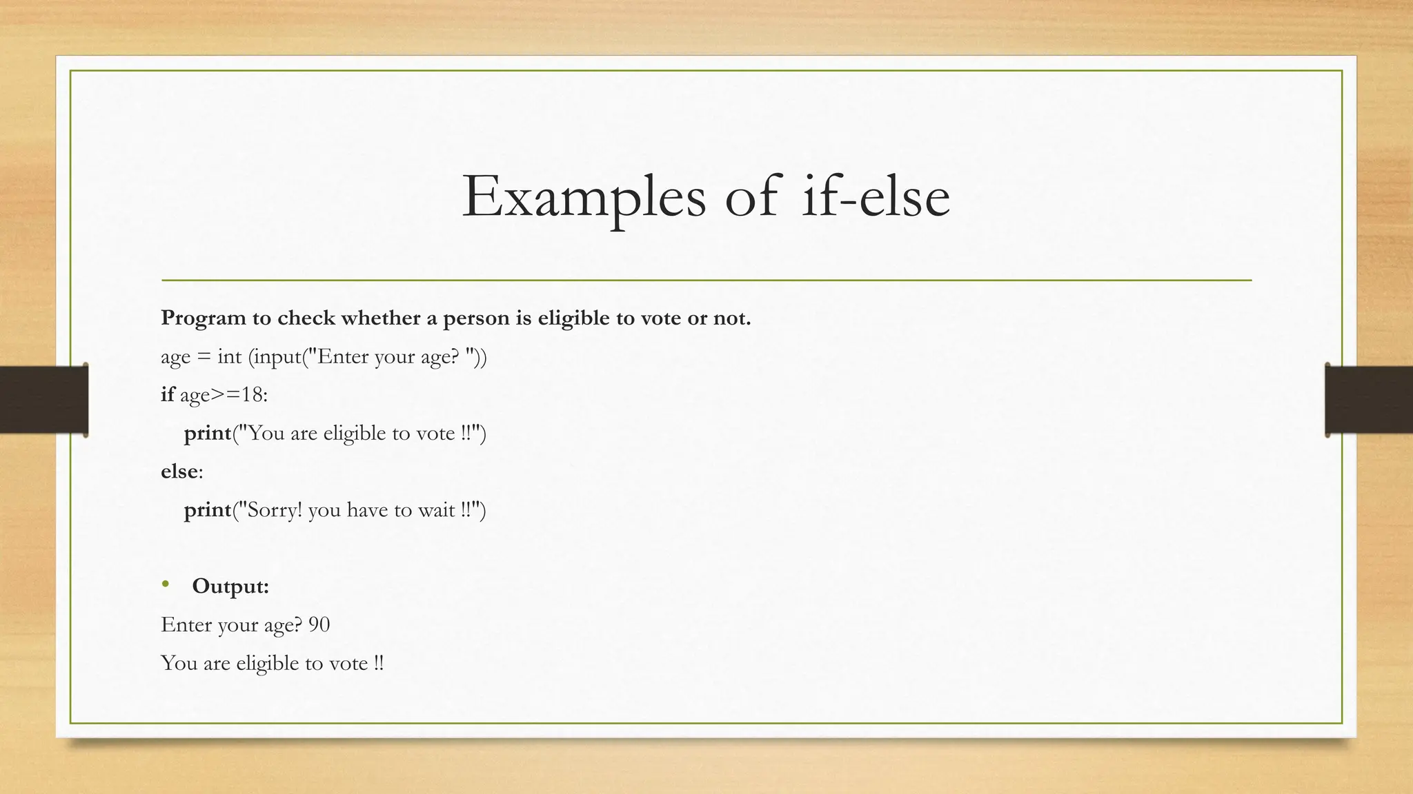 Examples of if-else
Program to check whether a person is eligible to vote or not.
age = int (input("Enter your age? "))
if age>=18:
print("You are eligible to vote !!")
else:
print("Sorry! you have to wait !!")
• Output:
Enter your age? 90
You are eligible to vote !!
 
