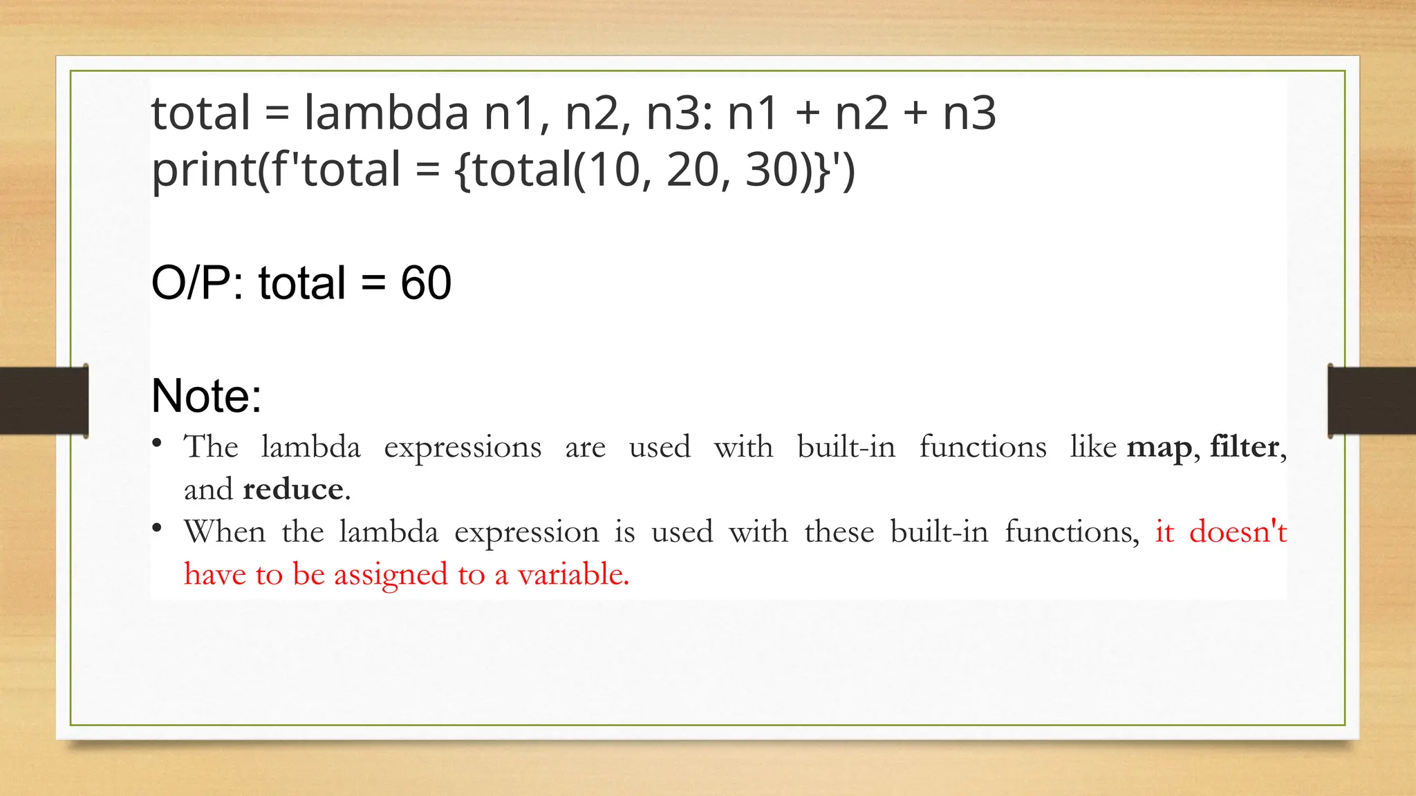 Ex-2
total = lambda n1, n2, n3: n1 + n2 + n3
print(f'total = {total(10, 20, 30)}')
O/P: total = 60
Note:
• The lambda expressions are used with built-in functions like map, filter,
and reduce.
• When the lambda expression is used with these built-in functions, it doesn't
have to be assigned to a variable.
 