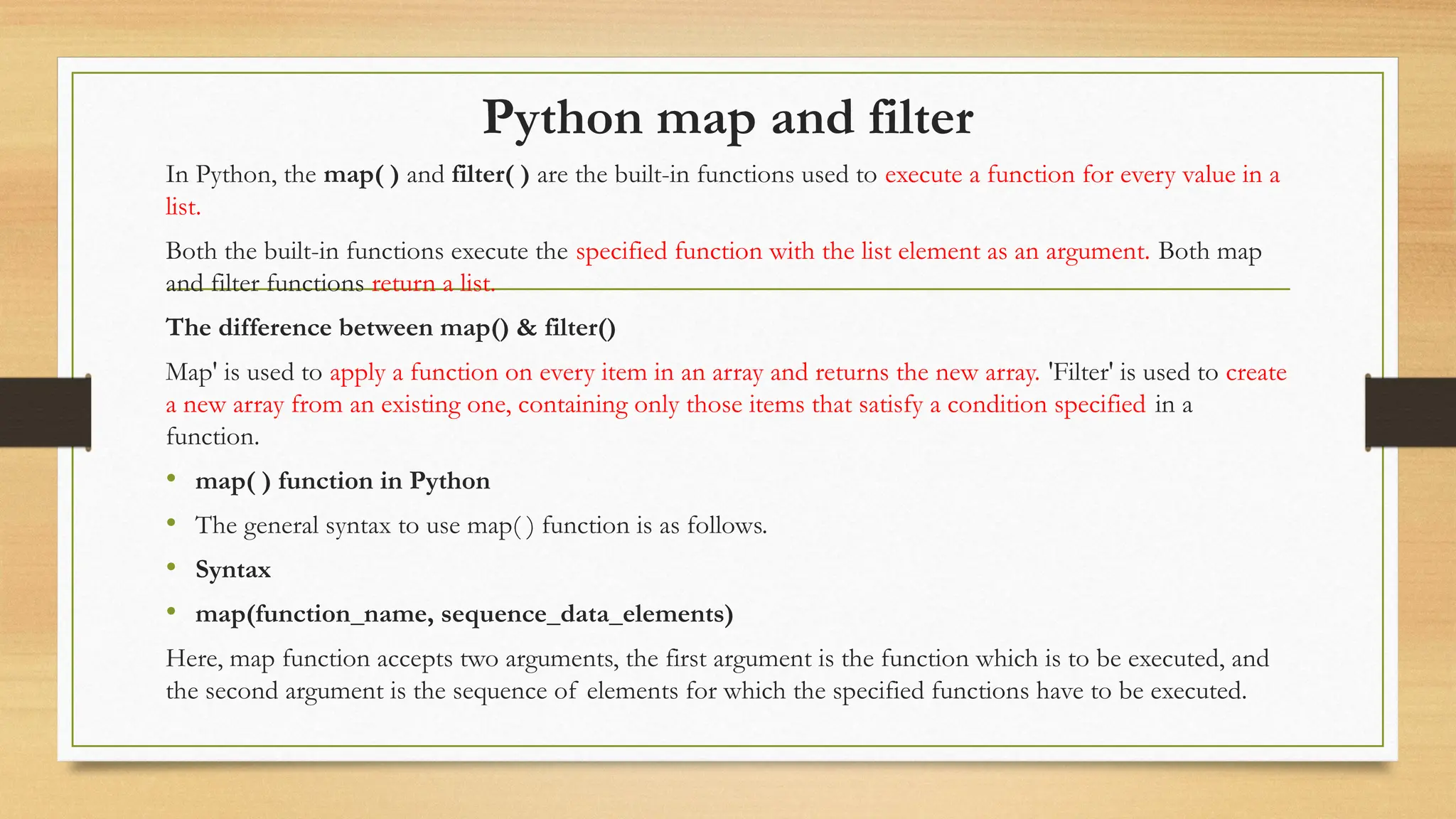 Python map and filter
In Python, the map( ) and filter( ) are the built-in functions used to execute a function for every value in a
list.
Both the built-in functions execute the specified function with the list element as an argument. Both map
and filter functions return a list.
The difference between map() & filter()
Map' is used to apply a function on every item in an array and returns the new array. 'Filter' is used to create
a new array from an existing one, containing only those items that satisfy a condition specified in a
function.
• map( ) function in Python
• The general syntax to use map( ) function is as follows.
• Syntax
• map(function_name, sequence_data_elements)
Here, map function accepts two arguments, the first argument is the function which is to be executed, and
the second argument is the sequence of elements for which the specified functions have to be executed.
 