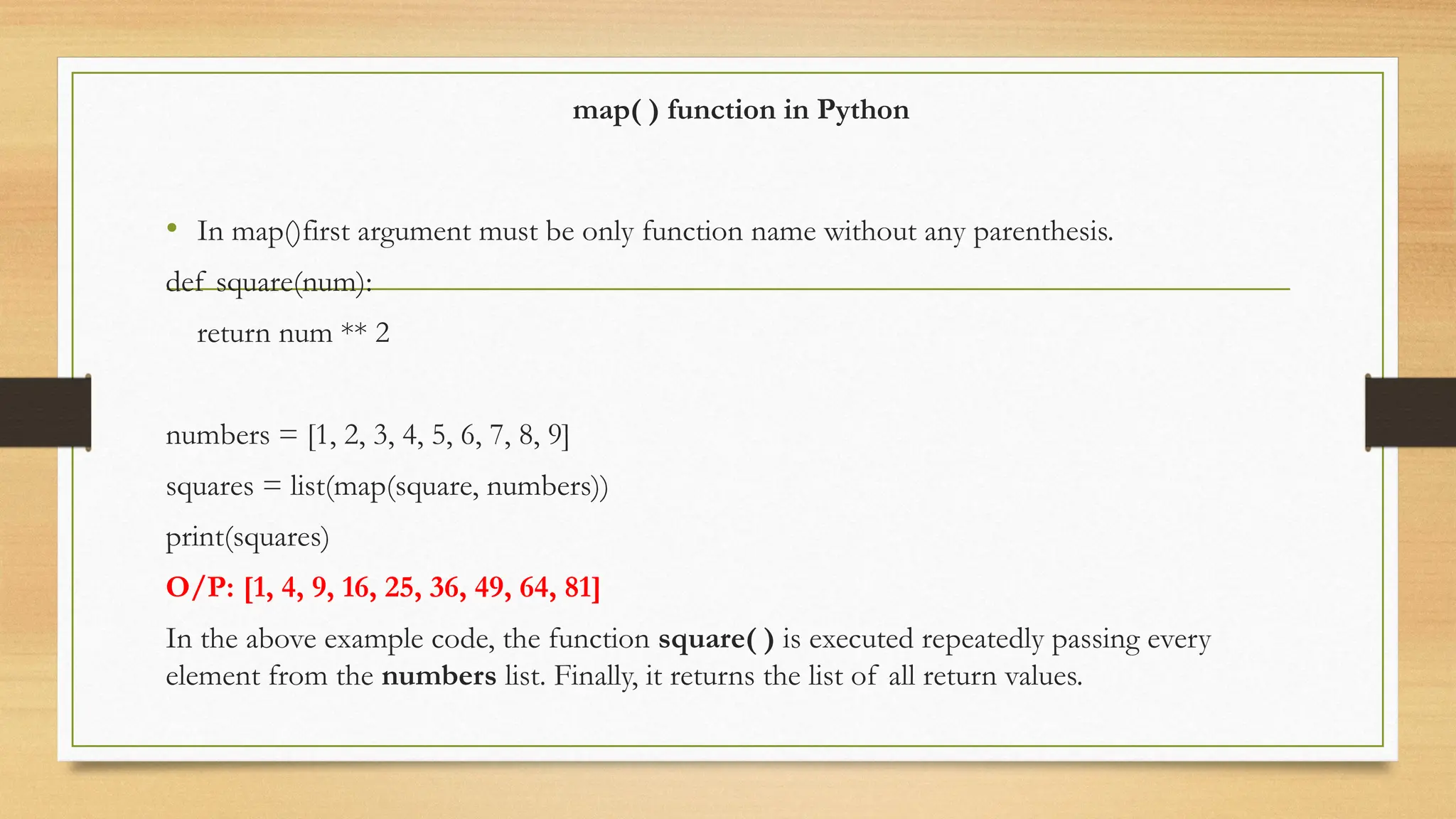 map( ) function in Python
• In map()first argument must be only function name without any parenthesis.
def square(num):
return num ** 2
numbers = [1, 2, 3, 4, 5, 6, 7, 8, 9]
squares = list(map(square, numbers))
print(squares)
O/P: [1, 4, 9, 16, 25, 36, 49, 64, 81]
In the above example code, the function square( ) is executed repeatedly passing every
element from the numbers list. Finally, it returns the list of all return values.
 