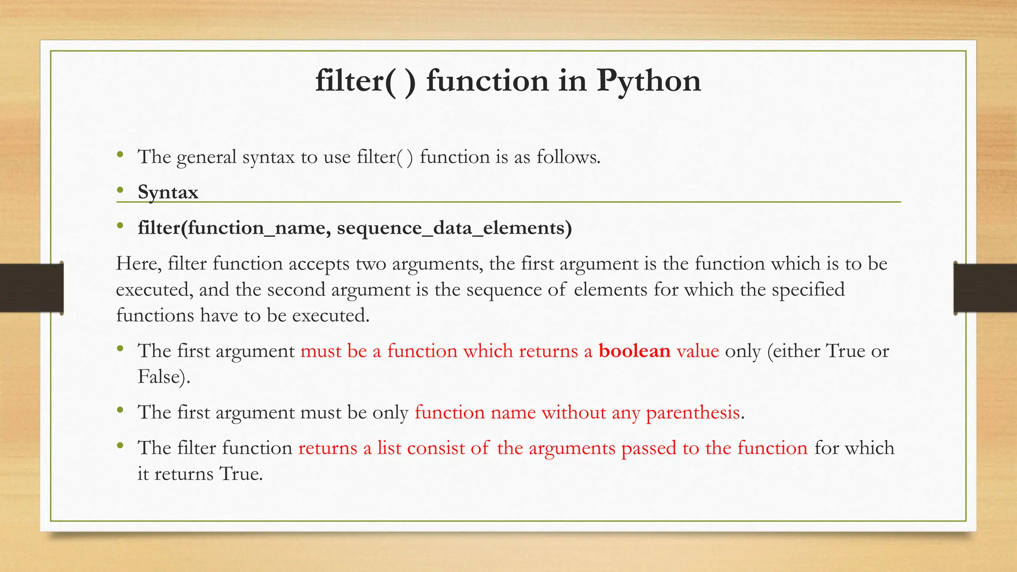 filter( ) function in Python
• The general syntax to use filter( ) function is as follows.
• Syntax
• filter(function_name, sequence_data_elements)
Here, filter function accepts two arguments, the first argument is the function which is to be
executed, and the second argument is the sequence of elements for which the specified
functions have to be executed.
• The first argument must be a function which returns a boolean value only (either True or
False).
• The first argument must be only function name without any parenthesis.
• The filter function returns a list consist of the arguments passed to the function for which
it returns True.
 