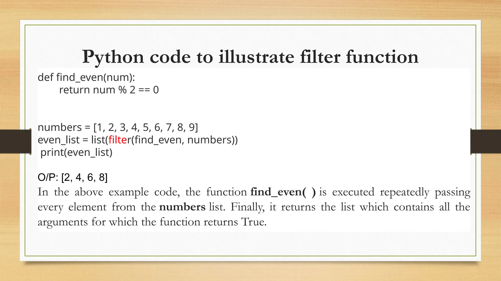 Python code to illustrate filter function
def find_even(num):
return num % 2 == 0
numbers = [1, 2, 3, 4, 5, 6, 7, 8, 9]
even_list = list(filter(find_even, numbers))
print(even_list)
O/P: [2, 4, 6, 8]
In the above example code, the function find_even( ) is executed repeatedly passing
every element from the numbers list. Finally, it returns the list which contains all the
arguments for which the function returns True.
 