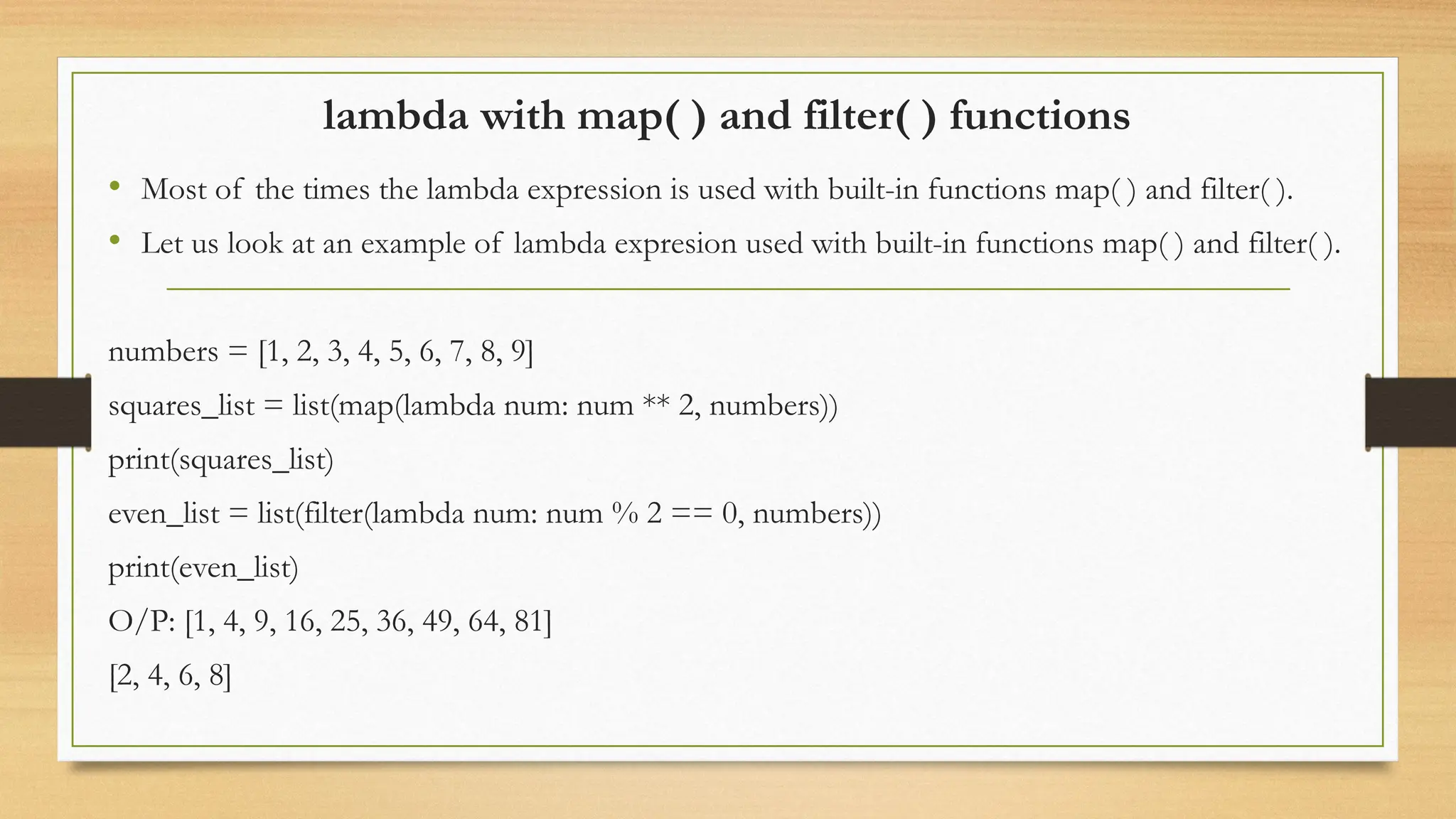 lambda with map( ) and filter( ) functions
• Most of the times the lambda expression is used with built-in functions map( ) and filter( ).
• Let us look at an example of lambda expresion used with built-in functions map( ) and filter( ).
numbers = [1, 2, 3, 4, 5, 6, 7, 8, 9]
squares_list = list(map(lambda num: num ** 2, numbers))
print(squares_list)
even_list = list(filter(lambda num: num % 2 == 0, numbers))
print(even_list)
O/P: [1, 4, 9, 16, 25, 36, 49, 64, 81]
[2, 4, 6, 8]
 
