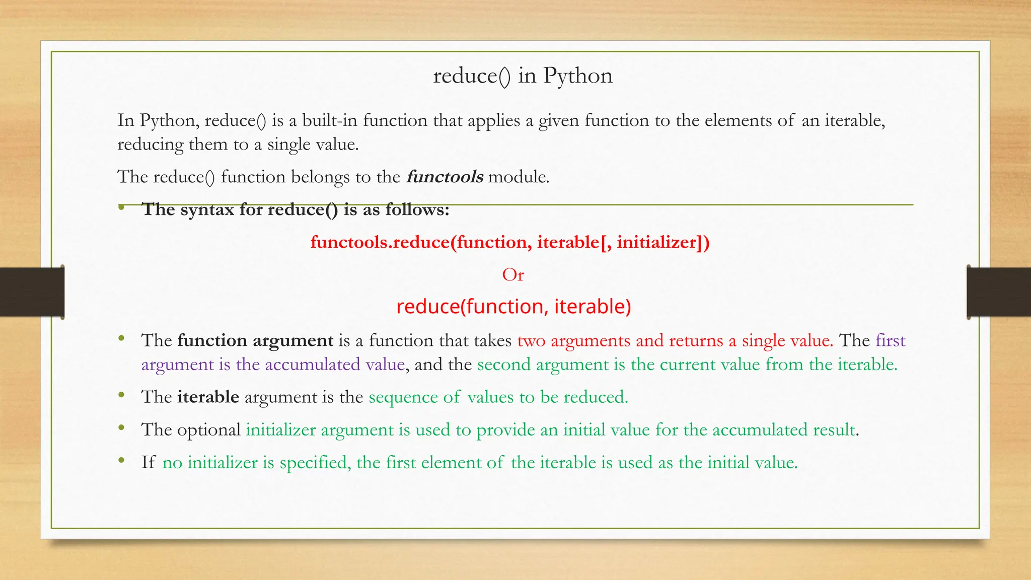 reduce() in Python
In Python, reduce() is a built-in function that applies a given function to the elements of an iterable,
reducing them to a single value.
The reduce() function belongs to the functools module.
• The syntax for reduce() is as follows:
functools.reduce(function, iterable[, initializer])
Or
reduce(function, iterable)
• The function argument is a function that takes two arguments and returns a single value. The first
argument is the accumulated value, and the second argument is the current value from the iterable.
• The iterable argument is the sequence of values to be reduced.
• The optional initializer argument is used to provide an initial value for the accumulated result.
• If no initializer is specified, the first element of the iterable is used as the initial value.
 