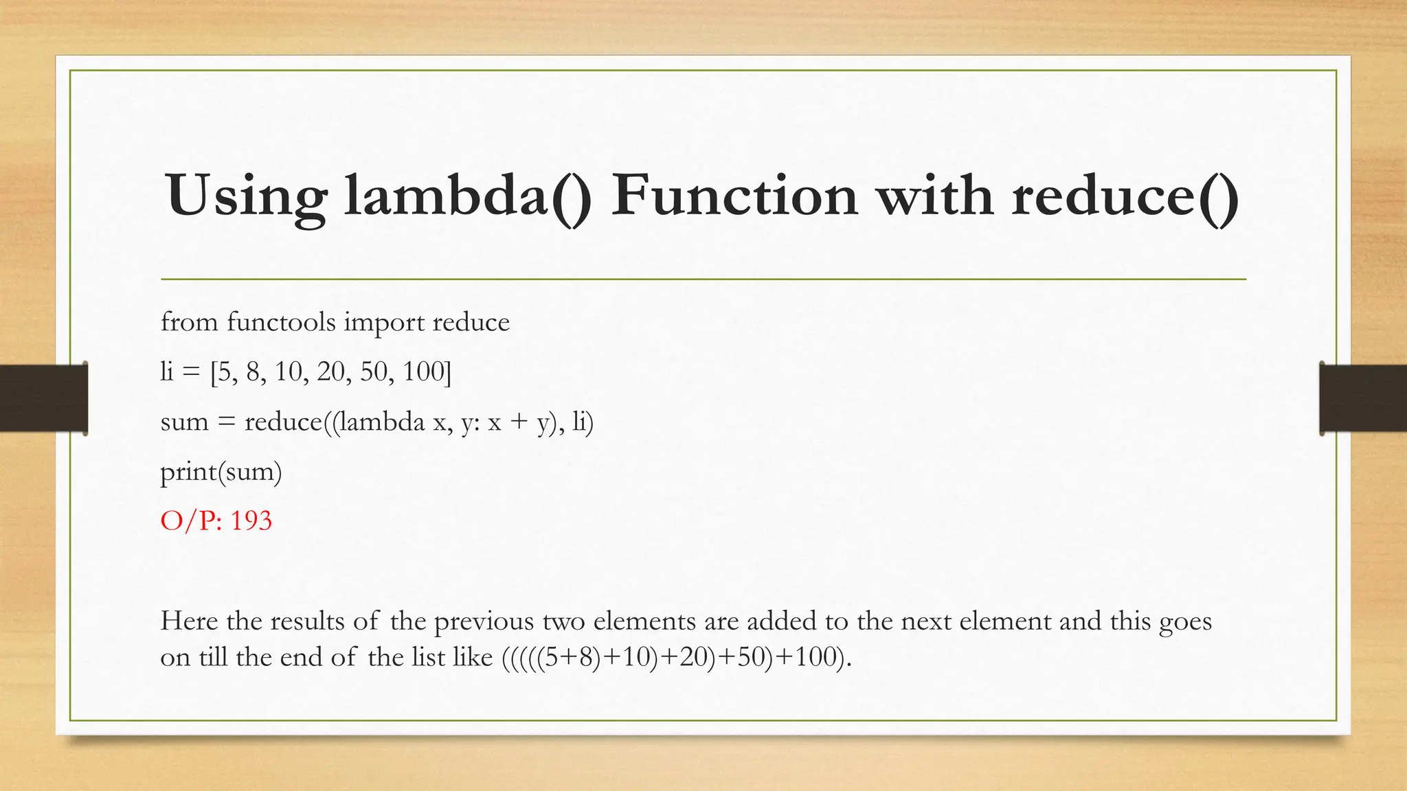 Using lambda() Function with reduce()
from functools import reduce
li = [5, 8, 10, 20, 50, 100]
sum = reduce((lambda x, y: x + y), li)
print(sum)
O/P: 193
Here the results of the previous two elements are added to the next element and this goes
on till the end of the list like (((((5+8)+10)+20)+50)+100).
 
