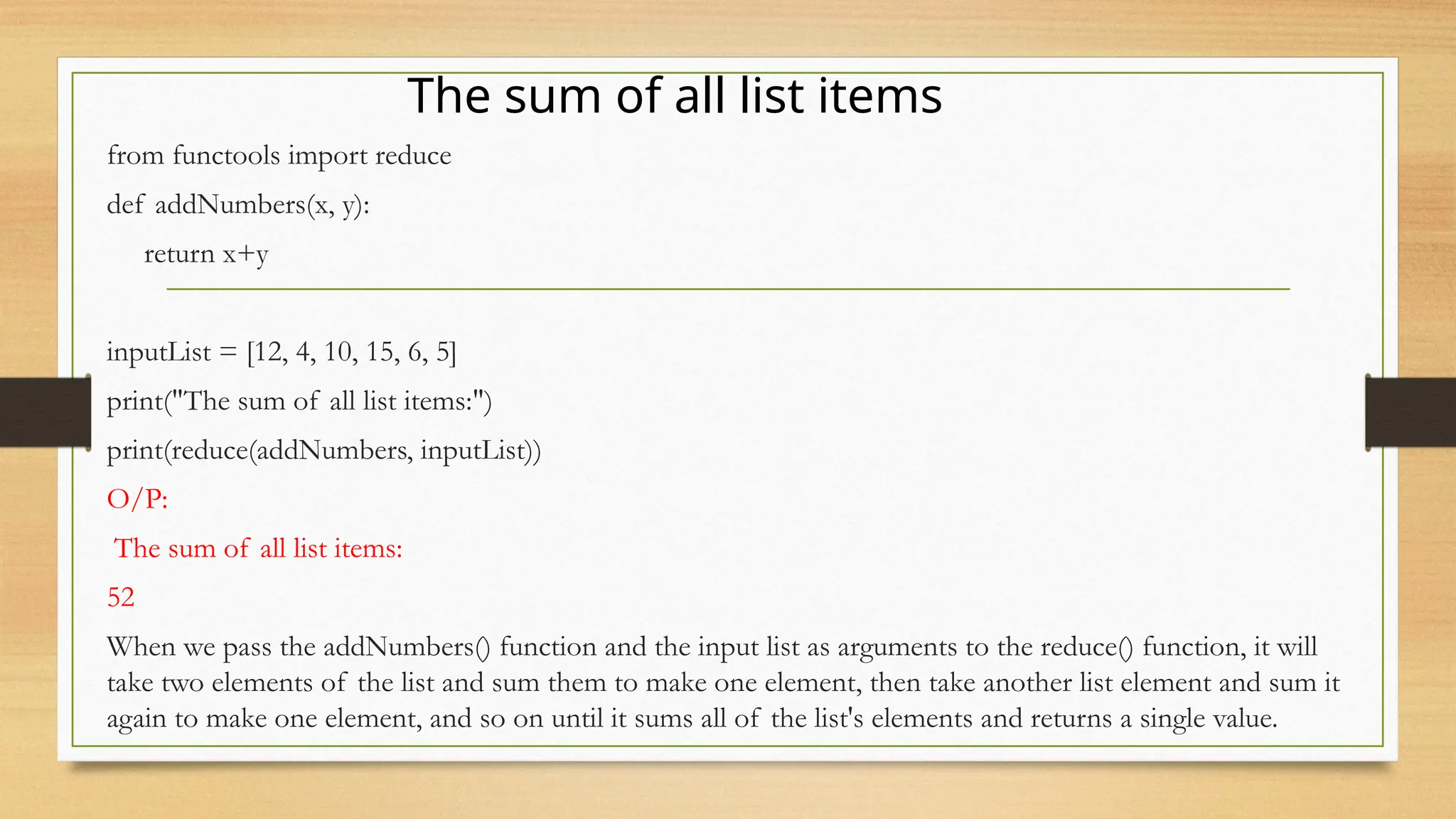 from functools import reduce
def addNumbers(x, y):
return x+y
inputList = [12, 4, 10, 15, 6, 5]
print("The sum of all list items:")
print(reduce(addNumbers, inputList))
O/P:
The sum of all list items:
52
When we pass the addNumbers() function and the input list as arguments to the reduce() function, it will
take two elements of the list and sum them to make one element, then take another list element and sum it
again to make one element, and so on until it sums all of the list's elements and returns a single value.
The sum of all list items
 