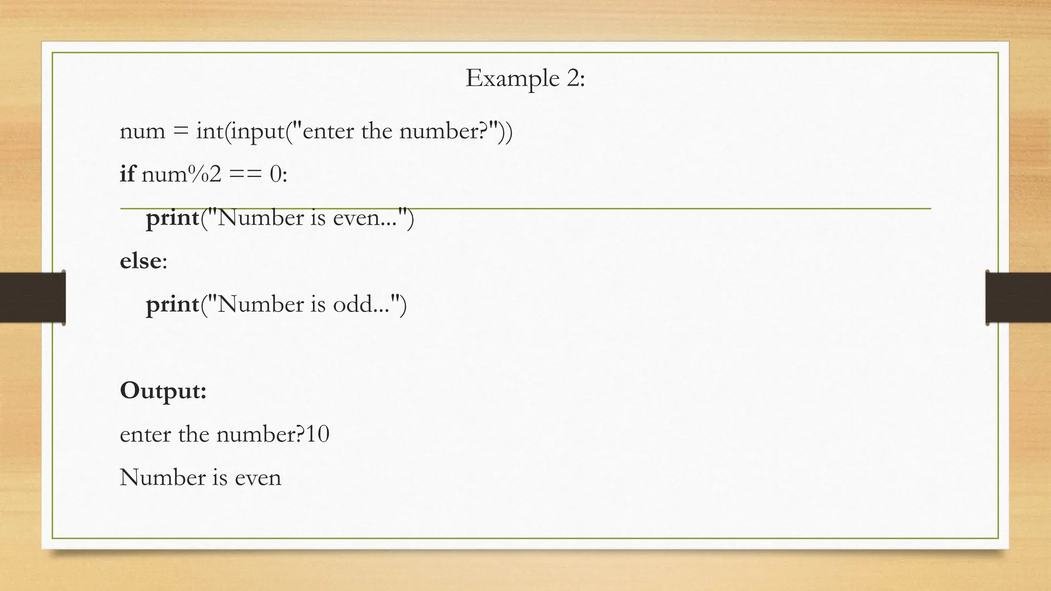 Example 2:
num = int(input("enter the number?"))
if num%2 == 0:
print("Number is even...")
else:
print("Number is odd...")
Output:
enter the number?10
Number is even
 