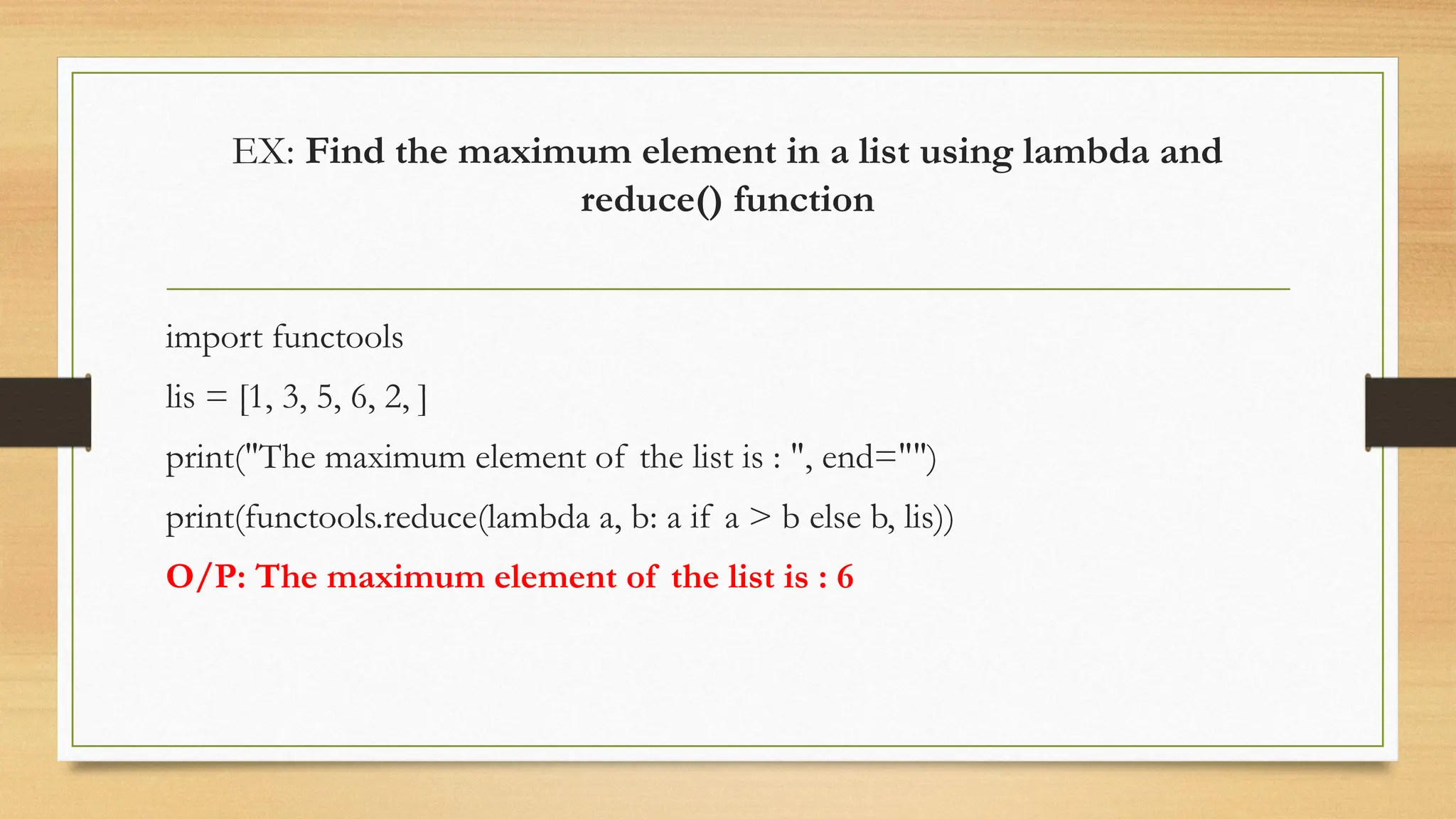 EX: Find the maximum element in a list using lambda and
reduce() function
import functools
lis = [1, 3, 5, 6, 2, ]
print("The maximum element of the list is : ", end="")
print(functools.reduce(lambda a, b: a if a > b else b, lis))
O/P: The maximum element of the list is : 6
 