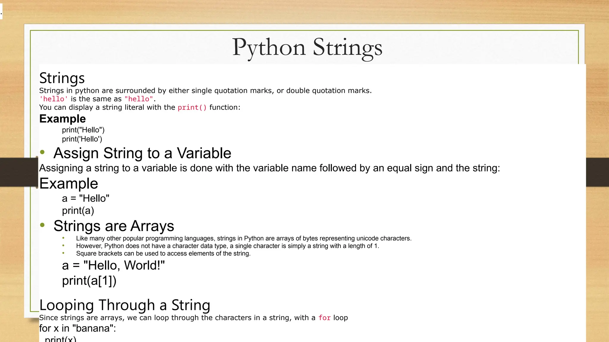 Python Strings
Strings
Strings in python are surrounded by either single quotation marks, or double quotation marks.
'hello' is the same as "hello".
You can display a string literal with the print() function:
Example
print("Hello")
print('Hello')
• Assign String to a Variable
Assigning a string to a variable is done with the variable name followed by an equal sign and the string:
Example
a = "Hello"
print(a)
• Strings are Arrays
• Like many other popular programming languages, strings in Python are arrays of bytes representing unicode characters.
• However, Python does not have a character data type, a single character is simply a string with a length of 1.
• Square brackets can be used to access elements of the string.
a = "Hello, World!"
print(a[1])
Looping Through a String
Since strings are arrays, we can loop through the characters in a string, with a for loop
for x in "banana":
.
 