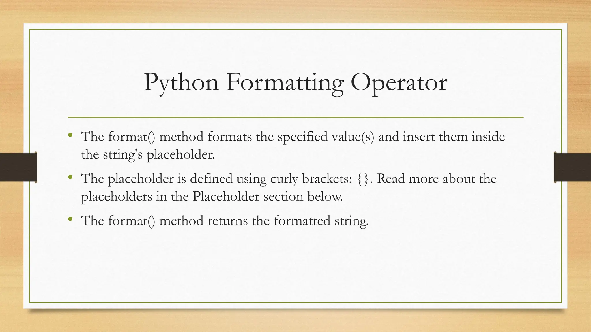 • The format() method formats the specified value(s) and insert them inside
the string's placeholder.
• The placeholder is defined using curly brackets: {}. Read more about the
placeholders in the Placeholder section below.
• The format() method returns the formatted string.
Python Formatting Operator
 