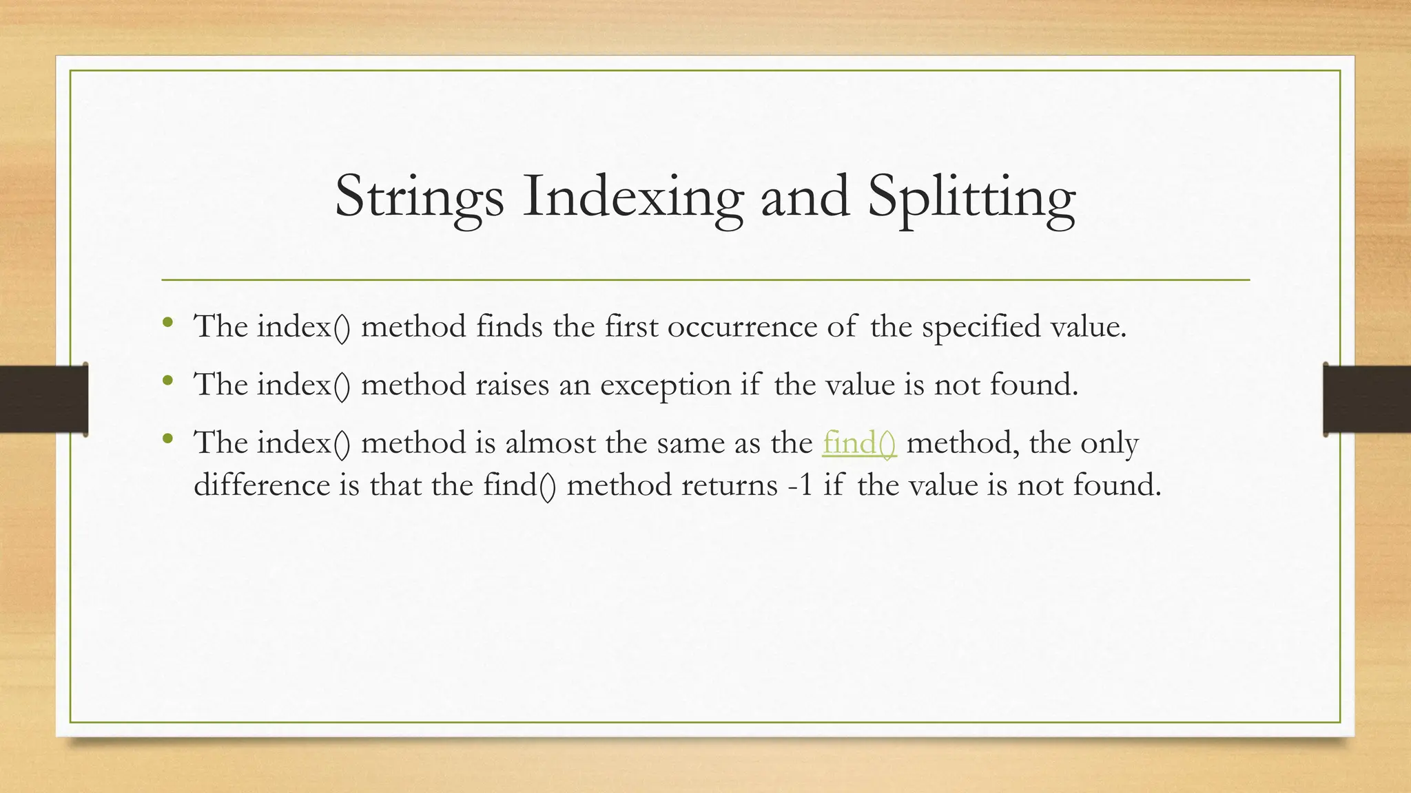 • The index() method finds the first occurrence of the specified value.
• The index() method raises an exception if the value is not found.
• The index() method is almost the same as the find() method, the only
difference is that the find() method returns -1 if the value is not found.
Strings Indexing and Splitting
 