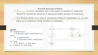 Nested-If Statement in Python
• A nested if is an if statement that is the target of another if statement.
Nested if statements mean an if statement inside another if statement.
• Yes, Python allows us to nest if statements within if statements. i.e., we can
place an if statement inside another if statement.
Syntax:
if (condition1):
# Executes when condition1 is
true
if (condition2):
# Executes when condition2
is true
# if Block is end here
# if Block is end here
 