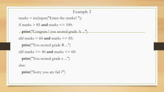Example 2
marks = int(input("Enter the marks? "))
if marks > 85 and marks <= 100:
print("Congrats ! you scored grade A ...")
elif marks > 60 and marks <= 85:
print("You scored grade B ...")
elif marks => 40 and marks <= 60:
print("You scored grade c ...")
else:
print("Sorry you are fail ?")
 