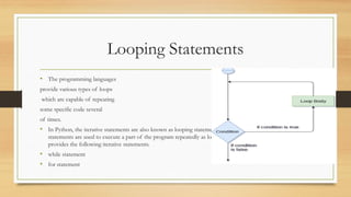 Looping Statements
• The programming languages
provide various types of loops
which are capable of repeating
some specific code several
of times.
• In Python, the iterative statements are also known as looping statements or repetitive statements. The iterative
statements are used to execute a part of the program repeatedly as long as a given condition is True. Python
provides the following iterative statements.
• while statement
• for statement
 