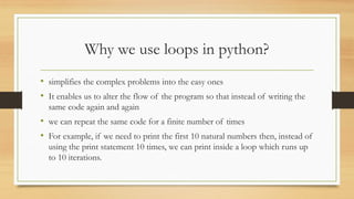 Why we use loops in python?
• simplifies the complex problems into the easy ones
• It enables us to alter the flow of the program so that instead of writing the
same code again and again
• we can repeat the same code for a finite number of times
• For example, if we need to print the first 10 natural numbers then, instead of
using the print statement 10 times, we can print inside a loop which runs up
to 10 iterations.
 