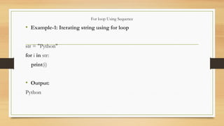 For loop Using Sequence
• Example-1: Iterating string using for loop
str = "Python"
for i in str:
print(i)
• Output:
Python
 