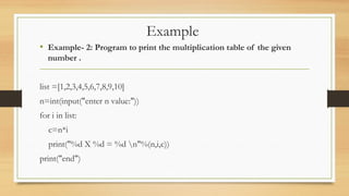 Example
• Example- 2: Program to print the multiplication table of the given
number .
list =[1,2,3,4,5,6,7,8,9,10]
n=int(input("enter n value:"))
for i in list:
c=n*i
print("%d X %d = %d n"%(n,i,c))
print("end")
 