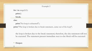 Example 2
for i in range(0,5):
print(i)
break;
else:
print("for loop is exhausted");
print("The loop is broken due to break statement...came out of the loop")
the loop is broken due to the break statement; therefore, the else statement will not
be executed. The statement present immediate next to else block will be executed.
• Output:
0
 