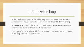 Infinite while loop
• If the condition is given in the while loop never becomes false, then the
while loop will never terminate, and it turns into the infinite while loop.
• Any non-zero value in the while loop indicates an always-true condition,
whereas zero indicates the always-false condition.
• This type of approach is useful if we want our program to run continuously
in the loop without any disturbance.
 