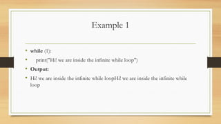 Example 1
• while (1):
• print("Hi! we are inside the infinite while loop")
• Output:
• Hi! we are inside the infinite while loopHi! we are inside the infinite while
loop
 