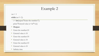 Example 2
var = 1
while(var != 2):
i = int(input("Enter the number:"))
print("Entered value is %d"%(i))
• Output:
• Enter the number:10
• Entered value is 10
• Enter the number:10
• Entered value is 10
• Enter the number:10
• Entered value is 10
• Infinite time
 