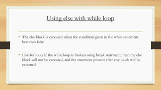 Using else with while loop
• The else block is executed when the condition given in the while statement
becomes false.
• Like for loop, if the while loop is broken using break statement, then the else
block will not be executed, and the statement present after else block will be
executed.
 