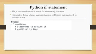 Python if statement
• The if statement is the most simple decision-making statement.
• It is used to decide whether a certain statement or block of statements will be
executed or not.
Syntax:
if condition:
# Statements to execute if
# condition is true
 