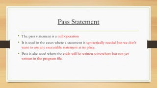 Pass Statement
• The pass statement is a null operation
• It is used in the cases where a statement is syntactically needed but we don't
want to use any executable statement at its place.
• Pass is also used where the code will be written somewhere but not yet
written in the program file.
 
