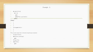 Example - 2:
• for i in [1,2,3,4,5]:
• if(i==4):
• pass
• print("This is pass block",i)
• print(i)
Output:
• 1
• 2
• 3
• This is pass block 4
• 4
• 5
We can create empty class or function using the pass statement.
• # Empty Function
• def function_name(args):
• pass
• #Empty Class
• class Python:
• pass
 