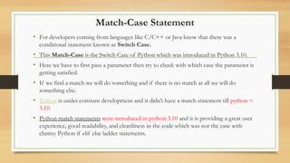 Match-Case Statement
• For developers coming from languages like C/C++ or Java know that there was a
conditional statement known as Switch Case.
• This Match-Case is the Switch Case of Python which was introduced in Python 3.10.
• Here we have to first pass a parameter then try to check with which case the parameter is
getting satisfied.
• If we find a match we will do something and if there is no match at all we will do
something else.
• Python is under constant development and it didn’t have a match statement till python <
3.10.
• Python match statements were introduced in python 3.10 and it is providing a great user
experience, good readability, and cleanliness in the code which was not the case with
clumsy Python if elif else ladder statements.
 