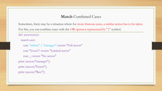 Match Combined Cases
Sometimes, there may be a situation where for more thanone cases, a similar action has to be taken.
For this, you can combine cases with the OR operator represented by "|" symbol.
def access(user):
match user:
case "admin" | "manager": return "Full access"
case "Guest": return "Limited access"
case _: return "No access"
print (access("manager"))
print (access("Guest"))
print (access("Ravi"))
 