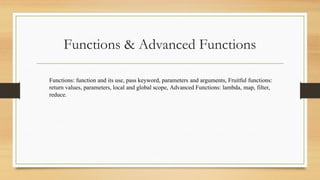 Functions & Advanced Functions
Functions: function and its use, pass keyword, parameters and arguments, Fruitful functions:
return values, parameters, local and global scope, Advanced Functions: lambda, map, filter,
reduce.
 